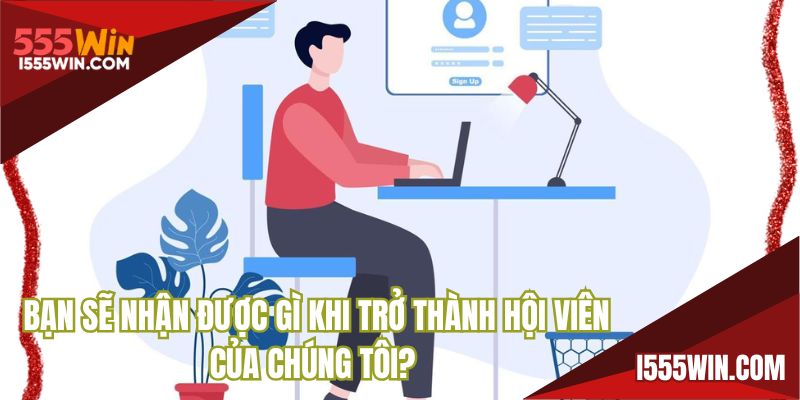 Bạn sẽ nhận được gì khi trở thành hội viên của chúng tôi?